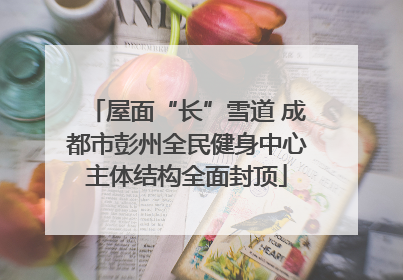 屋面“长”雪道 成都市彭州全民健身中心主体结构全面封顶